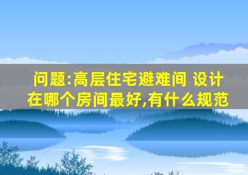 问题:高层住宅避难间 设计在哪个房间最好,有什么规范